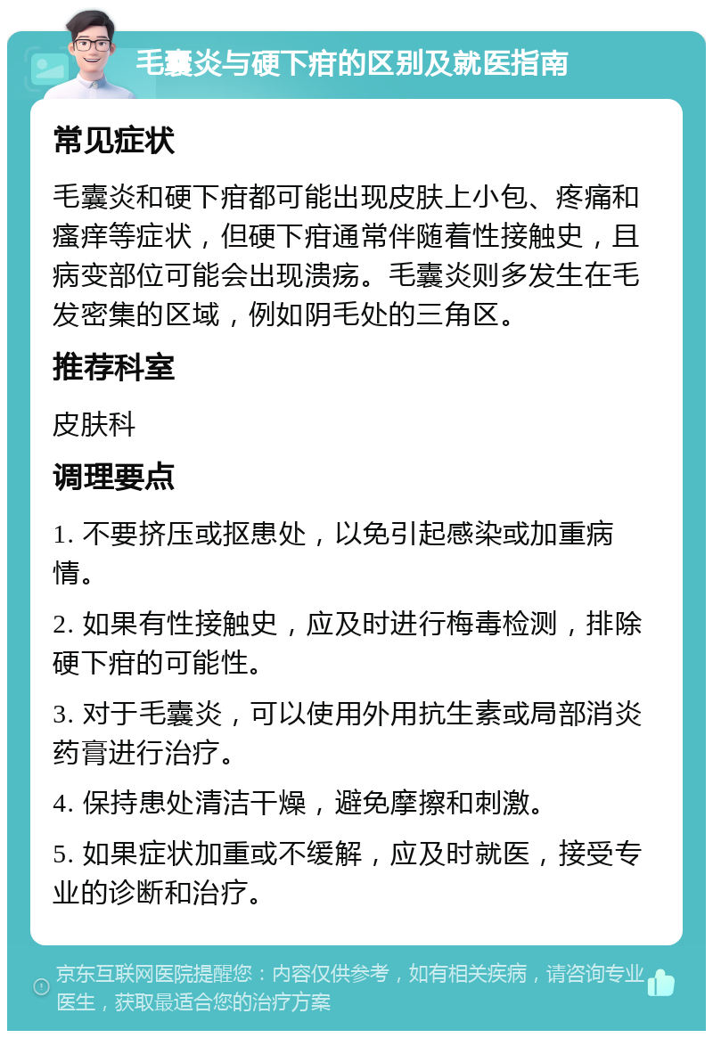 毛囊炎与硬下疳的区别及就医指南 常见症状 毛囊炎和硬下疳都可能出现皮肤上小包、疼痛和瘙痒等症状，但硬下疳通常伴随着性接触史，且病变部位可能会出现溃疡。毛囊炎则多发生在毛发密集的区域，例如阴毛处的三角区。 推荐科室 皮肤科 调理要点 1. 不要挤压或抠患处，以免引起感染或加重病情。 2. 如果有性接触史，应及时进行梅毒检测，排除硬下疳的可能性。 3. 对于毛囊炎，可以使用外用抗生素或局部消炎药膏进行治疗。 4. 保持患处清洁干燥，避免摩擦和刺激。 5. 如果症状加重或不缓解，应及时就医，接受专业的诊断和治疗。