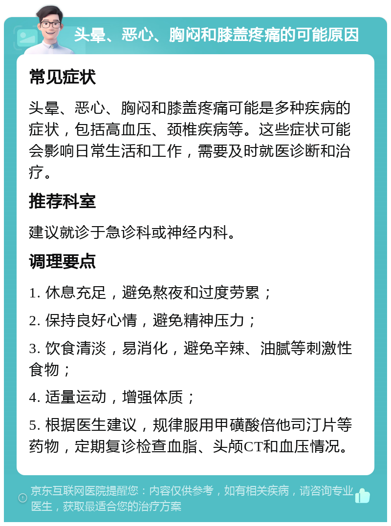 头晕、恶心、胸闷和膝盖疼痛的可能原因 常见症状 头晕、恶心、胸闷和膝盖疼痛可能是多种疾病的症状，包括高血压、颈椎疾病等。这些症状可能会影响日常生活和工作，需要及时就医诊断和治疗。 推荐科室 建议就诊于急诊科或神经内科。 调理要点 1. 休息充足，避免熬夜和过度劳累； 2. 保持良好心情，避免精神压力； 3. 饮食清淡，易消化，避免辛辣、油腻等刺激性食物； 4. 适量运动，增强体质； 5. 根据医生建议，规律服用甲磺酸倍他司汀片等药物，定期复诊检查血脂、头颅CT和血压情况。