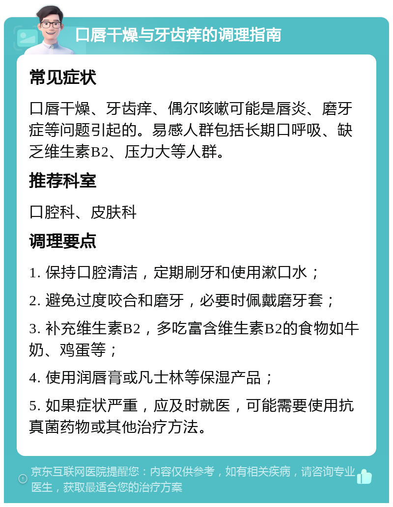 口唇干燥与牙齿痒的调理指南 常见症状 口唇干燥、牙齿痒、偶尔咳嗽可能是唇炎、磨牙症等问题引起的。易感人群包括长期口呼吸、缺乏维生素B2、压力大等人群。 推荐科室 口腔科、皮肤科 调理要点 1. 保持口腔清洁，定期刷牙和使用漱口水； 2. 避免过度咬合和磨牙，必要时佩戴磨牙套； 3. 补充维生素B2，多吃富含维生素B2的食物如牛奶、鸡蛋等； 4. 使用润唇膏或凡士林等保湿产品； 5. 如果症状严重，应及时就医，可能需要使用抗真菌药物或其他治疗方法。