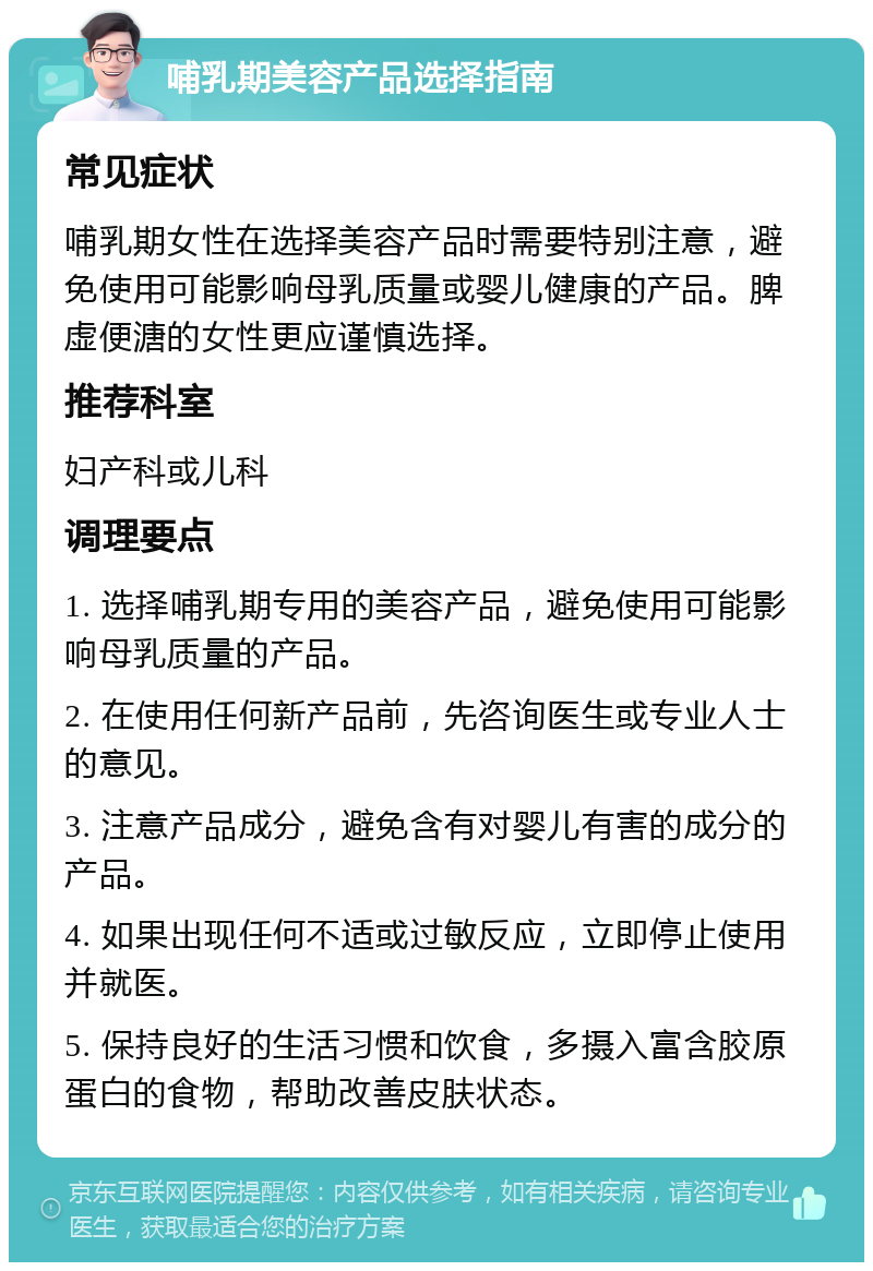 哺乳期美容产品选择指南 常见症状 哺乳期女性在选择美容产品时需要特别注意，避免使用可能影响母乳质量或婴儿健康的产品。脾虚便溏的女性更应谨慎选择。 推荐科室 妇产科或儿科 调理要点 1. 选择哺乳期专用的美容产品，避免使用可能影响母乳质量的产品。 2. 在使用任何新产品前，先咨询医生或专业人士的意见。 3. 注意产品成分，避免含有对婴儿有害的成分的产品。 4. 如果出现任何不适或过敏反应，立即停止使用并就医。 5. 保持良好的生活习惯和饮食，多摄入富含胶原蛋白的食物，帮助改善皮肤状态。