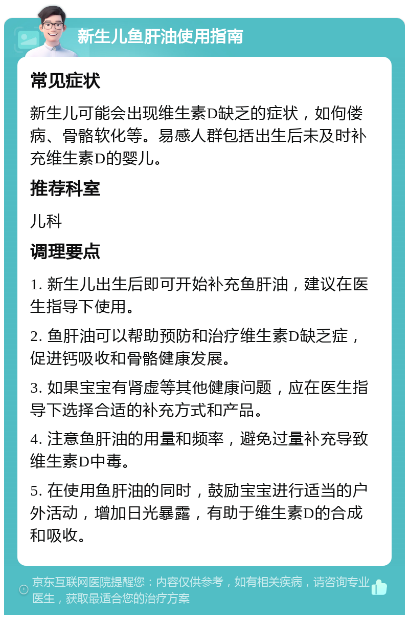 新生儿鱼肝油使用指南 常见症状 新生儿可能会出现维生素D缺乏的症状，如佝偻病、骨骼软化等。易感人群包括出生后未及时补充维生素D的婴儿。 推荐科室 儿科 调理要点 1. 新生儿出生后即可开始补充鱼肝油，建议在医生指导下使用。 2. 鱼肝油可以帮助预防和治疗维生素D缺乏症，促进钙吸收和骨骼健康发展。 3. 如果宝宝有肾虚等其他健康问题，应在医生指导下选择合适的补充方式和产品。 4. 注意鱼肝油的用量和频率，避免过量补充导致维生素D中毒。 5. 在使用鱼肝油的同时，鼓励宝宝进行适当的户外活动，增加日光暴露，有助于维生素D的合成和吸收。