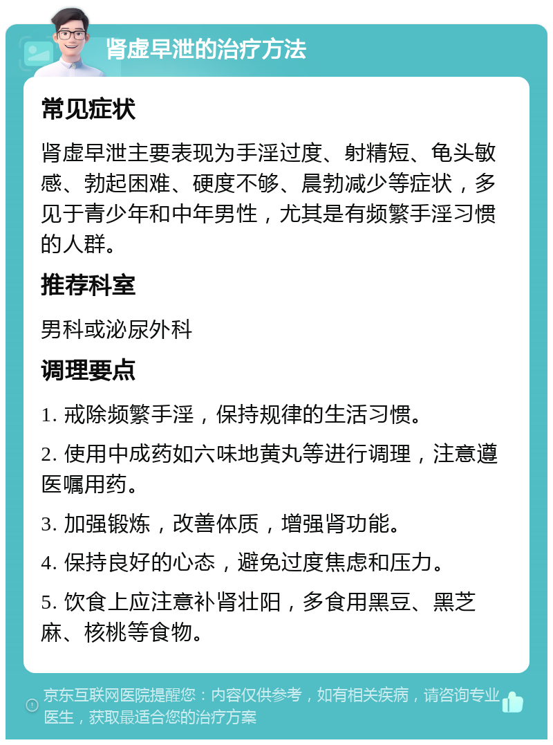 肾虚早泄的治疗方法 常见症状 肾虚早泄主要表现为手淫过度、射精短、龟头敏感、勃起困难、硬度不够、晨勃减少等症状，多见于青少年和中年男性，尤其是有频繁手淫习惯的人群。 推荐科室 男科或泌尿外科 调理要点 1. 戒除频繁手淫，保持规律的生活习惯。 2. 使用中成药如六味地黄丸等进行调理，注意遵医嘱用药。 3. 加强锻炼，改善体质，增强肾功能。 4. 保持良好的心态，避免过度焦虑和压力。 5. 饮食上应注意补肾壮阳，多食用黑豆、黑芝麻、核桃等食物。