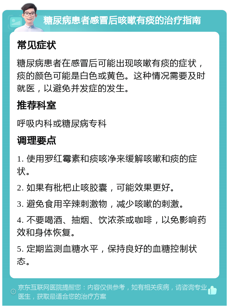 糖尿病患者感冒后咳嗽有痰的治疗指南 常见症状 糖尿病患者在感冒后可能出现咳嗽有痰的症状，痰的颜色可能是白色或黄色。这种情况需要及时就医，以避免并发症的发生。 推荐科室 呼吸内科或糖尿病专科 调理要点 1. 使用罗红霉素和痰咳净来缓解咳嗽和痰的症状。 2. 如果有枇杷止咳胶囊，可能效果更好。 3. 避免食用辛辣刺激物，减少咳嗽的刺激。 4. 不要喝酒、抽烟、饮浓茶或咖啡，以免影响药效和身体恢复。 5. 定期监测血糖水平，保持良好的血糖控制状态。