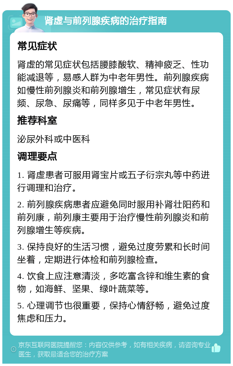 肾虚与前列腺疾病的治疗指南 常见症状 肾虚的常见症状包括腰膝酸软、精神疲乏、性功能减退等，易感人群为中老年男性。前列腺疾病如慢性前列腺炎和前列腺增生，常见症状有尿频、尿急、尿痛等，同样多见于中老年男性。 推荐科室 泌尿外科或中医科 调理要点 1. 肾虚患者可服用肾宝片或五子衍宗丸等中药进行调理和治疗。 2. 前列腺疾病患者应避免同时服用补肾壮阳药和前列康，前列康主要用于治疗慢性前列腺炎和前列腺增生等疾病。 3. 保持良好的生活习惯，避免过度劳累和长时间坐着，定期进行体检和前列腺检查。 4. 饮食上应注意清淡，多吃富含锌和维生素的食物，如海鲜、坚果、绿叶蔬菜等。 5. 心理调节也很重要，保持心情舒畅，避免过度焦虑和压力。