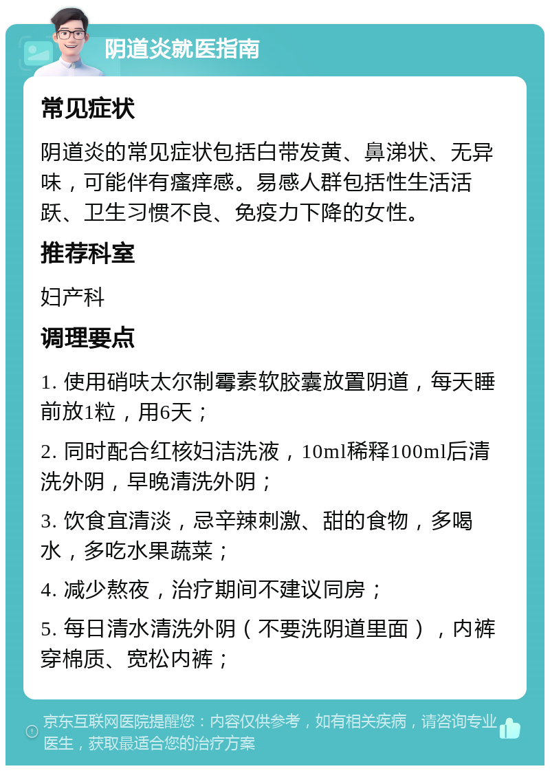 阴道炎就医指南 常见症状 阴道炎的常见症状包括白带发黄、鼻涕状、无异味，可能伴有瘙痒感。易感人群包括性生活活跃、卫生习惯不良、免疫力下降的女性。 推荐科室 妇产科 调理要点 1. 使用硝呋太尔制霉素软胶囊放置阴道，每天睡前放1粒，用6天； 2. 同时配合红核妇洁洗液，10ml稀释100ml后清洗外阴，早晚清洗外阴； 3. 饮食宜清淡，忌辛辣刺激、甜的食物，多喝水，多吃水果蔬菜； 4. 减少熬夜，治疗期间不建议同房； 5. 每日清水清洗外阴（不要洗阴道里面），内裤穿棉质、宽松内裤；