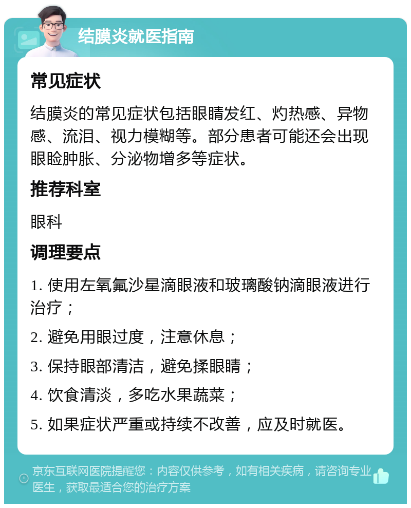 结膜炎就医指南 常见症状 结膜炎的常见症状包括眼睛发红、灼热感、异物感、流泪、视力模糊等。部分患者可能还会出现眼睑肿胀、分泌物增多等症状。 推荐科室 眼科 调理要点 1. 使用左氧氟沙星滴眼液和玻璃酸钠滴眼液进行治疗； 2. 避免用眼过度，注意休息； 3. 保持眼部清洁，避免揉眼睛； 4. 饮食清淡，多吃水果蔬菜； 5. 如果症状严重或持续不改善，应及时就医。