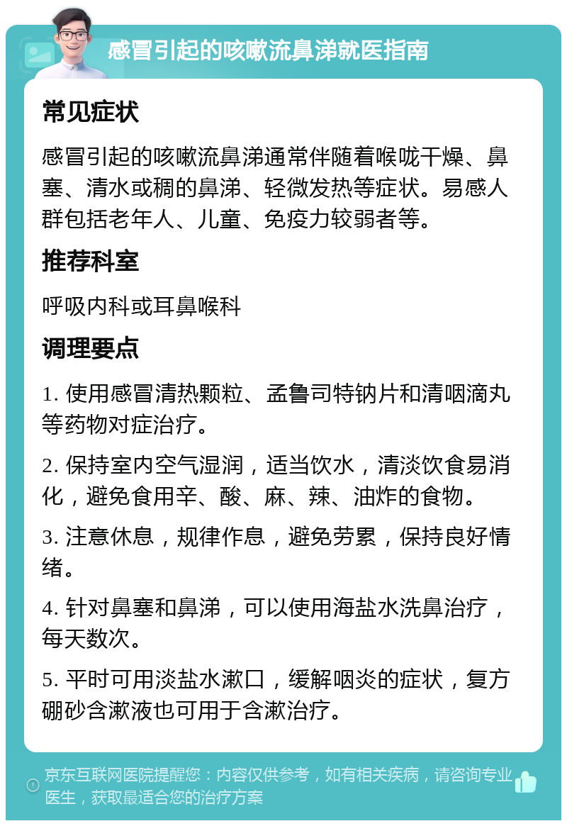 感冒引起的咳嗽流鼻涕就医指南 常见症状 感冒引起的咳嗽流鼻涕通常伴随着喉咙干燥、鼻塞、清水或稠的鼻涕、轻微发热等症状。易感人群包括老年人、儿童、免疫力较弱者等。 推荐科室 呼吸内科或耳鼻喉科 调理要点 1. 使用感冒清热颗粒、孟鲁司特钠片和清咽滴丸等药物对症治疗。 2. 保持室内空气湿润，适当饮水，清淡饮食易消化，避免食用辛、酸、麻、辣、油炸的食物。 3. 注意休息，规律作息，避免劳累，保持良好情绪。 4. 针对鼻塞和鼻涕，可以使用海盐水洗鼻治疗，每天数次。 5. 平时可用淡盐水漱口，缓解咽炎的症状，复方硼砂含漱液也可用于含漱治疗。