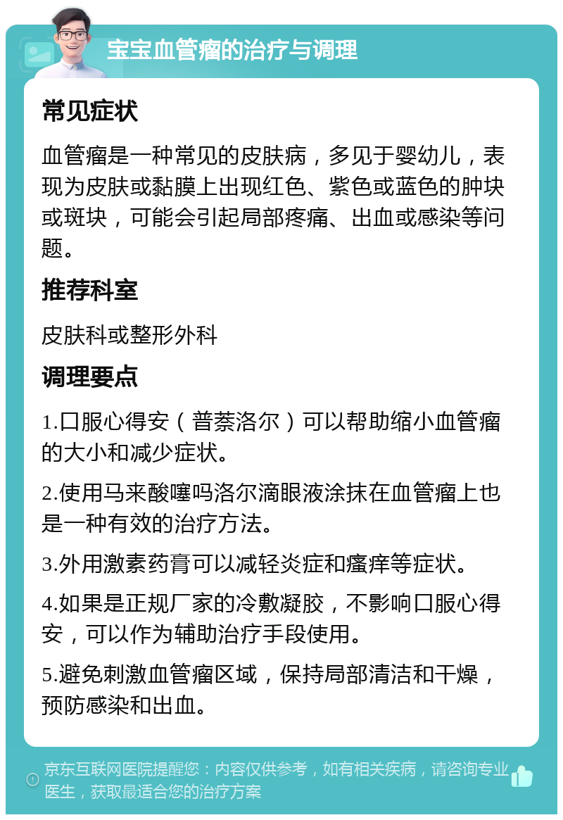 宝宝血管瘤的治疗与调理 常见症状 血管瘤是一种常见的皮肤病，多见于婴幼儿，表现为皮肤或黏膜上出现红色、紫色或蓝色的肿块或斑块，可能会引起局部疼痛、出血或感染等问题。 推荐科室 皮肤科或整形外科 调理要点 1.口服心得安（普萘洛尔）可以帮助缩小血管瘤的大小和减少症状。 2.使用马来酸噻吗洛尔滴眼液涂抹在血管瘤上也是一种有效的治疗方法。 3.外用激素药膏可以减轻炎症和瘙痒等症状。 4.如果是正规厂家的冷敷凝胶，不影响口服心得安，可以作为辅助治疗手段使用。 5.避免刺激血管瘤区域，保持局部清洁和干燥，预防感染和出血。