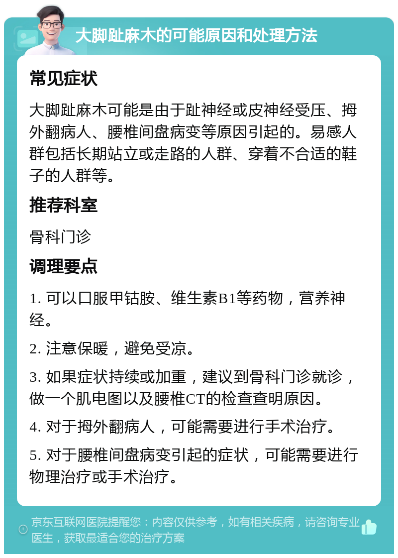 大脚趾麻木的可能原因和处理方法 常见症状 大脚趾麻木可能是由于趾神经或皮神经受压、拇外翻病人、腰椎间盘病变等原因引起的。易感人群包括长期站立或走路的人群、穿着不合适的鞋子的人群等。 推荐科室 骨科门诊 调理要点 1. 可以口服甲钴胺、维生素B1等药物，营养神经。 2. 注意保暖，避免受凉。 3. 如果症状持续或加重，建议到骨科门诊就诊，做一个肌电图以及腰椎CT的检查查明原因。 4. 对于拇外翻病人，可能需要进行手术治疗。 5. 对于腰椎间盘病变引起的症状，可能需要进行物理治疗或手术治疗。