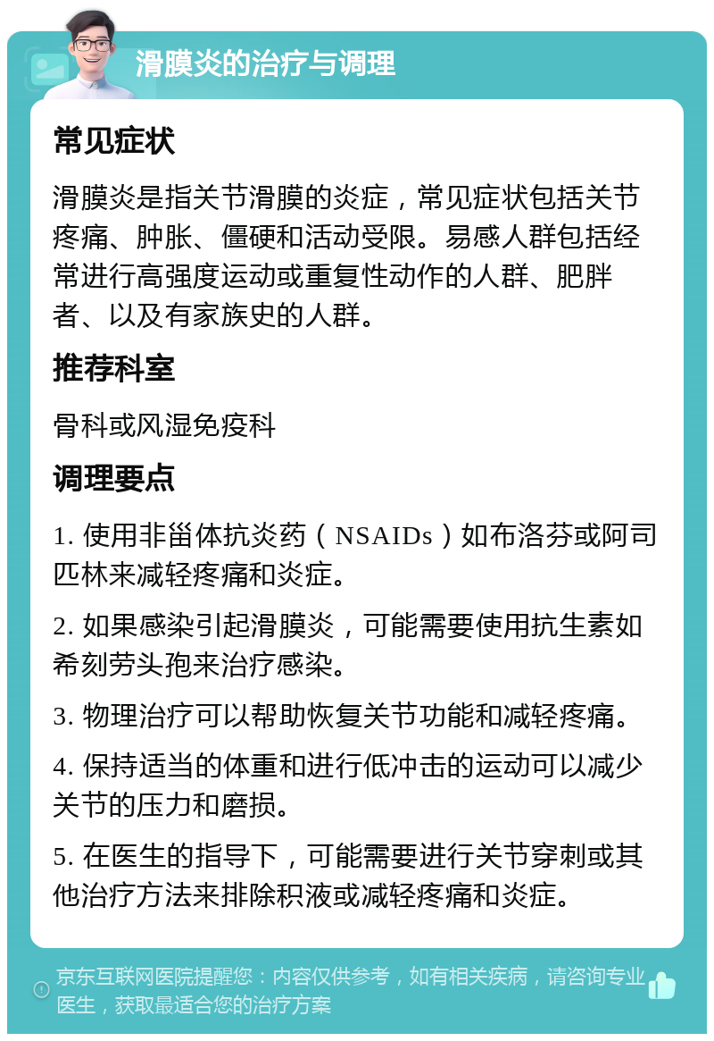 滑膜炎的治疗与调理 常见症状 滑膜炎是指关节滑膜的炎症，常见症状包括关节疼痛、肿胀、僵硬和活动受限。易感人群包括经常进行高强度运动或重复性动作的人群、肥胖者、以及有家族史的人群。 推荐科室 骨科或风湿免疫科 调理要点 1. 使用非甾体抗炎药（NSAIDs）如布洛芬或阿司匹林来减轻疼痛和炎症。 2. 如果感染引起滑膜炎，可能需要使用抗生素如希刻劳头孢来治疗感染。 3. 物理治疗可以帮助恢复关节功能和减轻疼痛。 4. 保持适当的体重和进行低冲击的运动可以减少关节的压力和磨损。 5. 在医生的指导下，可能需要进行关节穿刺或其他治疗方法来排除积液或减轻疼痛和炎症。