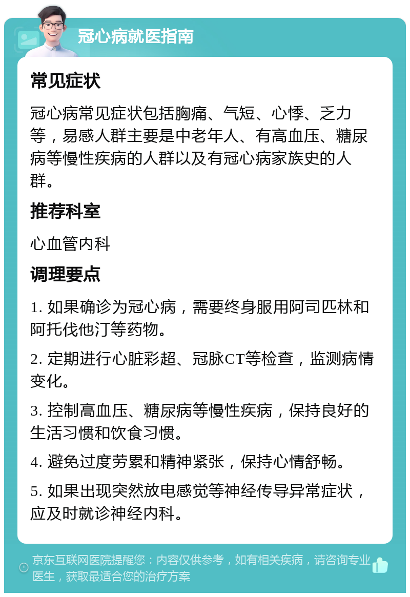 冠心病就医指南 常见症状 冠心病常见症状包括胸痛、气短、心悸、乏力等，易感人群主要是中老年人、有高血压、糖尿病等慢性疾病的人群以及有冠心病家族史的人群。 推荐科室 心血管内科 调理要点 1. 如果确诊为冠心病，需要终身服用阿司匹林和阿托伐他汀等药物。 2. 定期进行心脏彩超、冠脉CT等检查，监测病情变化。 3. 控制高血压、糖尿病等慢性疾病，保持良好的生活习惯和饮食习惯。 4. 避免过度劳累和精神紧张，保持心情舒畅。 5. 如果出现突然放电感觉等神经传导异常症状，应及时就诊神经内科。