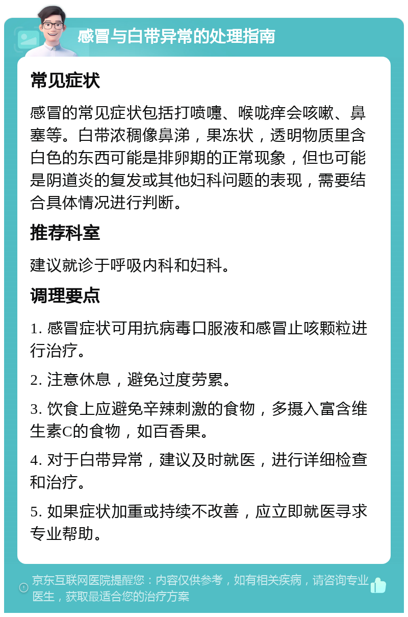 感冒与白带异常的处理指南 常见症状 感冒的常见症状包括打喷嚏、喉咙痒会咳嗽、鼻塞等。白带浓稠像鼻涕，果冻状，透明物质里含白色的东西可能是排卵期的正常现象，但也可能是阴道炎的复发或其他妇科问题的表现，需要结合具体情况进行判断。 推荐科室 建议就诊于呼吸内科和妇科。 调理要点 1. 感冒症状可用抗病毒口服液和感冒止咳颗粒进行治疗。 2. 注意休息，避免过度劳累。 3. 饮食上应避免辛辣刺激的食物，多摄入富含维生素C的食物，如百香果。 4. 对于白带异常，建议及时就医，进行详细检查和治疗。 5. 如果症状加重或持续不改善，应立即就医寻求专业帮助。