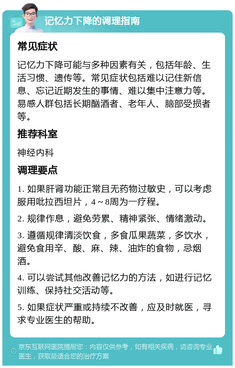 记忆力下降的调理指南 常见症状 记忆力下降可能与多种因素有关，包括年龄、生活习惯、遗传等。常见症状包括难以记住新信息、忘记近期发生的事情、难以集中注意力等。易感人群包括长期酗酒者、老年人、脑部受损者等。 推荐科室 神经内科 调理要点 1. 如果肝肾功能正常且无药物过敏史，可以考虑服用吡拉西坦片，4～8周为一疗程。 2. 规律作息，避免劳累、精神紧张、情绪激动。 3. 遵循规律清淡饮食，多食瓜果蔬菜，多饮水，避免食用辛、酸、麻、辣、油炸的食物，忌烟酒。 4. 可以尝试其他改善记忆力的方法，如进行记忆训练、保持社交活动等。 5. 如果症状严重或持续不改善，应及时就医，寻求专业医生的帮助。