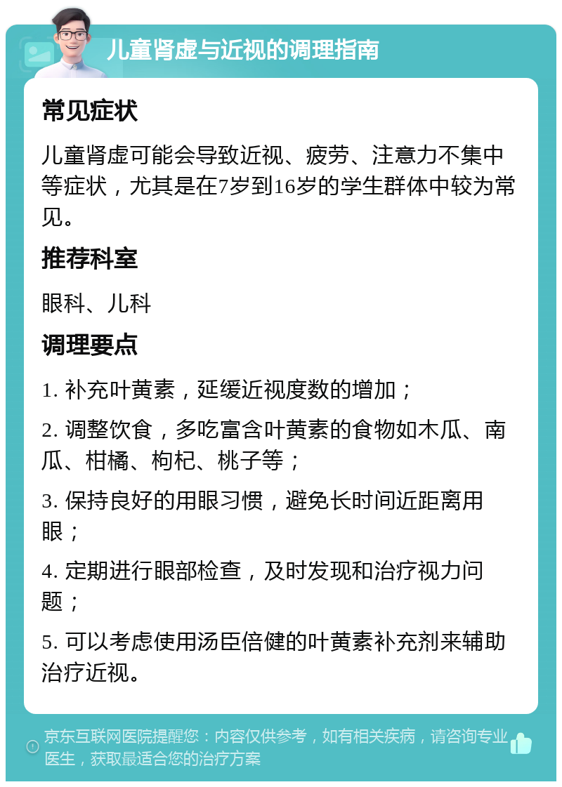 儿童肾虚与近视的调理指南 常见症状 儿童肾虚可能会导致近视、疲劳、注意力不集中等症状，尤其是在7岁到16岁的学生群体中较为常见。 推荐科室 眼科、儿科 调理要点 1. 补充叶黄素，延缓近视度数的增加； 2. 调整饮食，多吃富含叶黄素的食物如木瓜、南瓜、柑橘、枸杞、桃子等； 3. 保持良好的用眼习惯，避免长时间近距离用眼； 4. 定期进行眼部检查，及时发现和治疗视力问题； 5. 可以考虑使用汤臣倍健的叶黄素补充剂来辅助治疗近视。