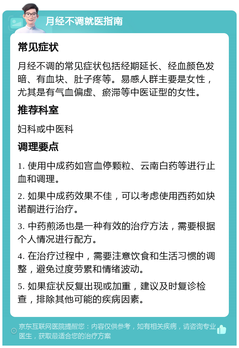 月经不调就医指南 常见症状 月经不调的常见症状包括经期延长、经血颜色发暗、有血块、肚子疼等。易感人群主要是女性，尤其是有气血偏虚、瘀滞等中医证型的女性。 推荐科室 妇科或中医科 调理要点 1. 使用中成药如宫血停颗粒、云南白药等进行止血和调理。 2. 如果中成药效果不佳，可以考虑使用西药如炔诺酮进行治疗。 3. 中药煎汤也是一种有效的治疗方法，需要根据个人情况进行配方。 4. 在治疗过程中，需要注意饮食和生活习惯的调整，避免过度劳累和情绪波动。 5. 如果症状反复出现或加重，建议及时复诊检查，排除其他可能的疾病因素。