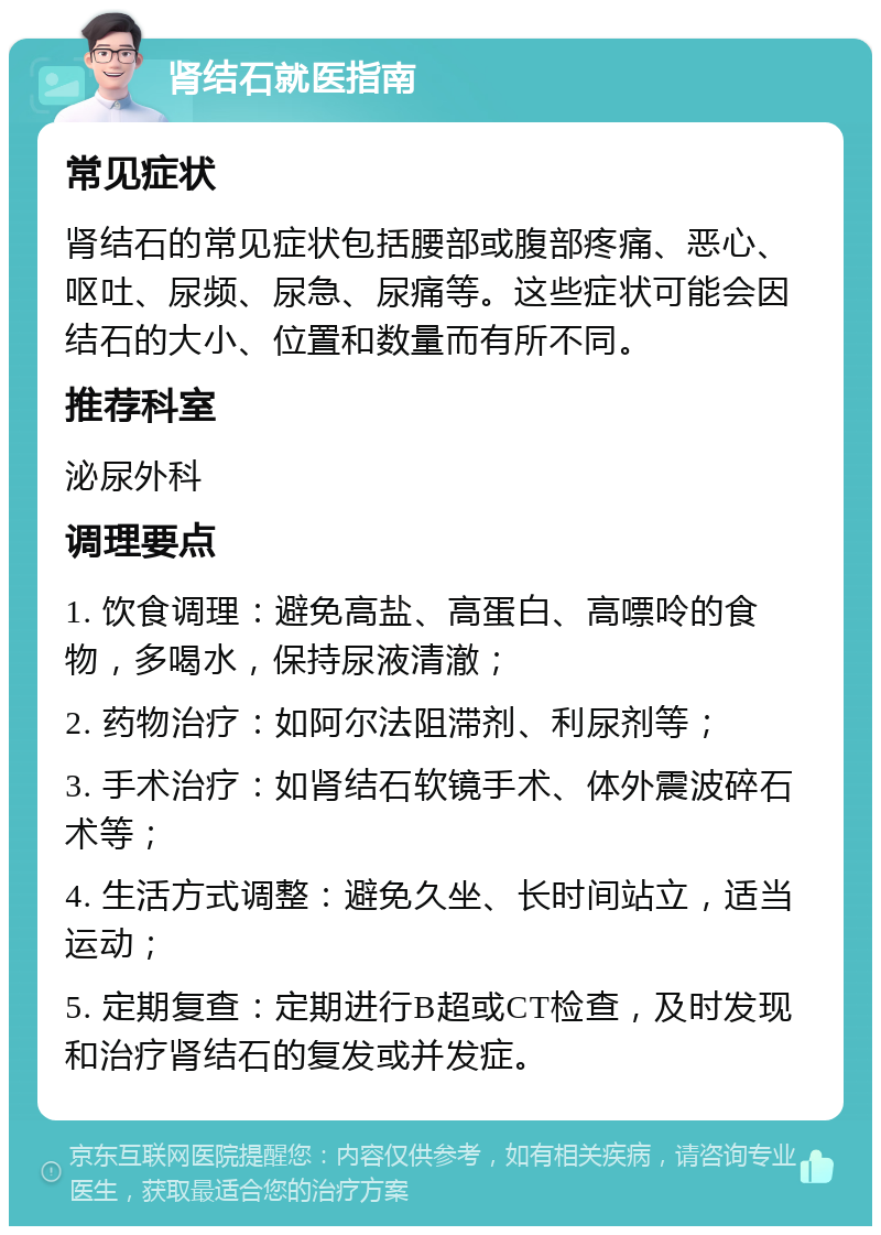 肾结石就医指南 常见症状 肾结石的常见症状包括腰部或腹部疼痛、恶心、呕吐、尿频、尿急、尿痛等。这些症状可能会因结石的大小、位置和数量而有所不同。 推荐科室 泌尿外科 调理要点 1. 饮食调理：避免高盐、高蛋白、高嘌呤的食物，多喝水，保持尿液清澈； 2. 药物治疗：如阿尔法阻滞剂、利尿剂等； 3. 手术治疗：如肾结石软镜手术、体外震波碎石术等； 4. 生活方式调整：避免久坐、长时间站立，适当运动； 5. 定期复查：定期进行B超或CT检查，及时发现和治疗肾结石的复发或并发症。