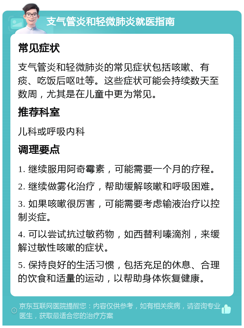 支气管炎和轻微肺炎就医指南 常见症状 支气管炎和轻微肺炎的常见症状包括咳嗽、有痰、吃饭后呕吐等。这些症状可能会持续数天至数周，尤其是在儿童中更为常见。 推荐科室 儿科或呼吸内科 调理要点 1. 继续服用阿奇霉素，可能需要一个月的疗程。 2. 继续做雾化治疗，帮助缓解咳嗽和呼吸困难。 3. 如果咳嗽很厉害，可能需要考虑输液治疗以控制炎症。 4. 可以尝试抗过敏药物，如西替利嗪滴剂，来缓解过敏性咳嗽的症状。 5. 保持良好的生活习惯，包括充足的休息、合理的饮食和适量的运动，以帮助身体恢复健康。