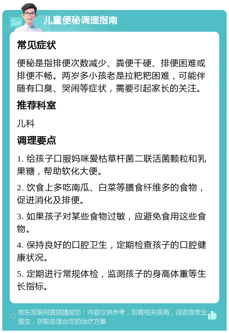 儿童便秘调理指南 常见症状 便秘是指排便次数减少、粪便干硬、排便困难或排便不畅。两岁多小孩老是拉粑粑困难，可能伴随有口臭、哭闹等症状，需要引起家长的关注。 推荐科室 儿科 调理要点 1. 给孩子口服妈咪爱枯草杆菌二联活菌颗粒和乳果糖，帮助软化大便。 2. 饮食上多吃南瓜、白菜等膳食纤维多的食物，促进消化及排便。 3. 如果孩子对某些食物过敏，应避免食用这些食物。 4. 保持良好的口腔卫生，定期检查孩子的口腔健康状况。 5. 定期进行常规体检，监测孩子的身高体重等生长指标。