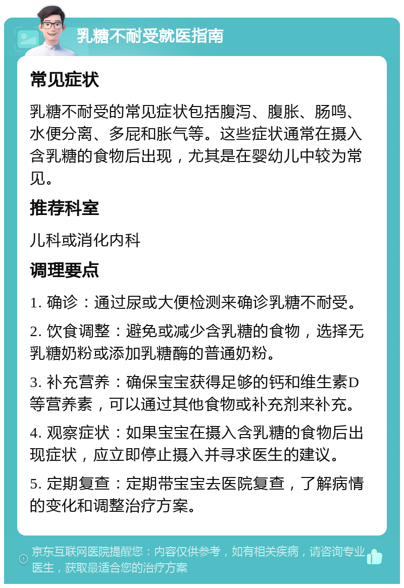 乳糖不耐受就医指南 常见症状 乳糖不耐受的常见症状包括腹泻、腹胀、肠鸣、水便分离、多屁和胀气等。这些症状通常在摄入含乳糖的食物后出现，尤其是在婴幼儿中较为常见。 推荐科室 儿科或消化内科 调理要点 1. 确诊：通过尿或大便检测来确诊乳糖不耐受。 2. 饮食调整：避免或减少含乳糖的食物，选择无乳糖奶粉或添加乳糖酶的普通奶粉。 3. 补充营养：确保宝宝获得足够的钙和维生素D等营养素，可以通过其他食物或补充剂来补充。 4. 观察症状：如果宝宝在摄入含乳糖的食物后出现症状，应立即停止摄入并寻求医生的建议。 5. 定期复查：定期带宝宝去医院复查，了解病情的变化和调整治疗方案。