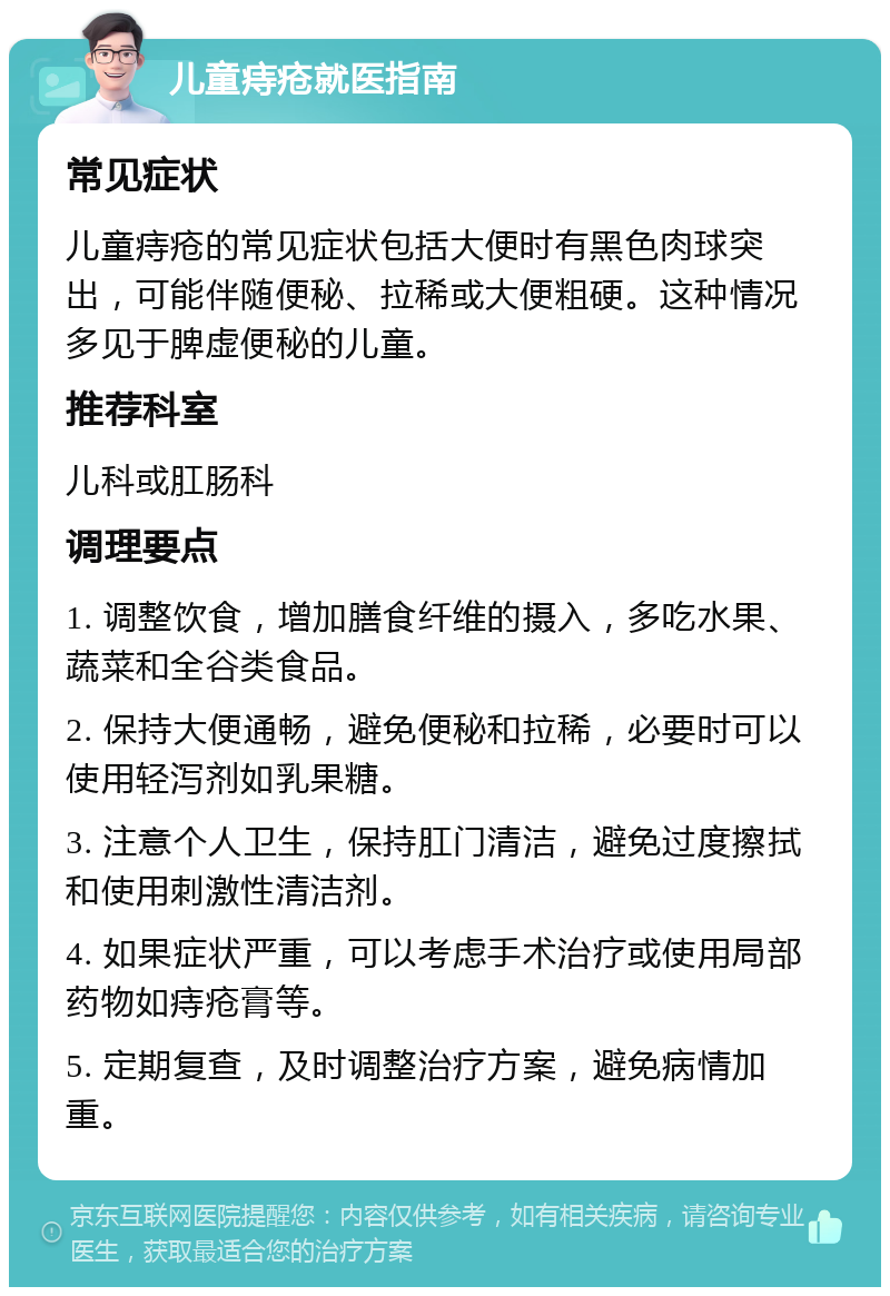 儿童痔疮就医指南 常见症状 儿童痔疮的常见症状包括大便时有黑色肉球突出，可能伴随便秘、拉稀或大便粗硬。这种情况多见于脾虚便秘的儿童。 推荐科室 儿科或肛肠科 调理要点 1. 调整饮食，增加膳食纤维的摄入，多吃水果、蔬菜和全谷类食品。 2. 保持大便通畅，避免便秘和拉稀，必要时可以使用轻泻剂如乳果糖。 3. 注意个人卫生，保持肛门清洁，避免过度擦拭和使用刺激性清洁剂。 4. 如果症状严重，可以考虑手术治疗或使用局部药物如痔疮膏等。 5. 定期复查，及时调整治疗方案，避免病情加重。