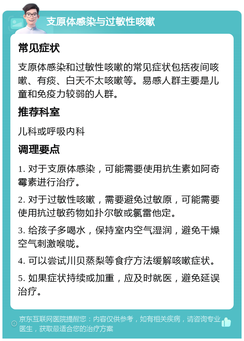 支原体感染与过敏性咳嗽 常见症状 支原体感染和过敏性咳嗽的常见症状包括夜间咳嗽、有痰、白天不太咳嗽等。易感人群主要是儿童和免疫力较弱的人群。 推荐科室 儿科或呼吸内科 调理要点 1. 对于支原体感染，可能需要使用抗生素如阿奇霉素进行治疗。 2. 对于过敏性咳嗽，需要避免过敏原，可能需要使用抗过敏药物如扑尔敏或氯雷他定。 3. 给孩子多喝水，保持室内空气湿润，避免干燥空气刺激喉咙。 4. 可以尝试川贝蒸梨等食疗方法缓解咳嗽症状。 5. 如果症状持续或加重，应及时就医，避免延误治疗。