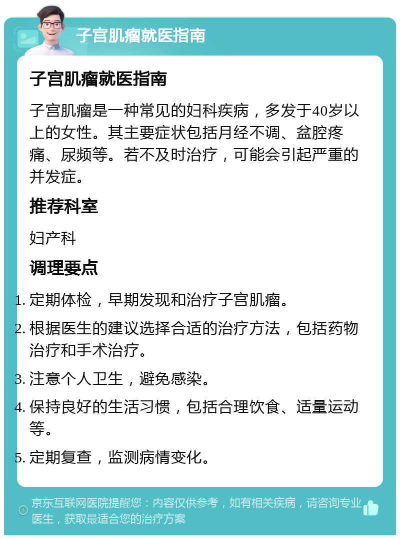 子宫肌瘤就医指南 子宫肌瘤就医指南 子宫肌瘤是一种常见的妇科疾病，多发于40岁以上的女性。其主要症状包括月经不调、盆腔疼痛、尿频等。若不及时治疗，可能会引起严重的并发症。 推荐科室 妇产科 调理要点 定期体检，早期发现和治疗子宫肌瘤。 根据医生的建议选择合适的治疗方法，包括药物治疗和手术治疗。 注意个人卫生，避免感染。 保持良好的生活习惯，包括合理饮食、适量运动等。 定期复查，监测病情变化。