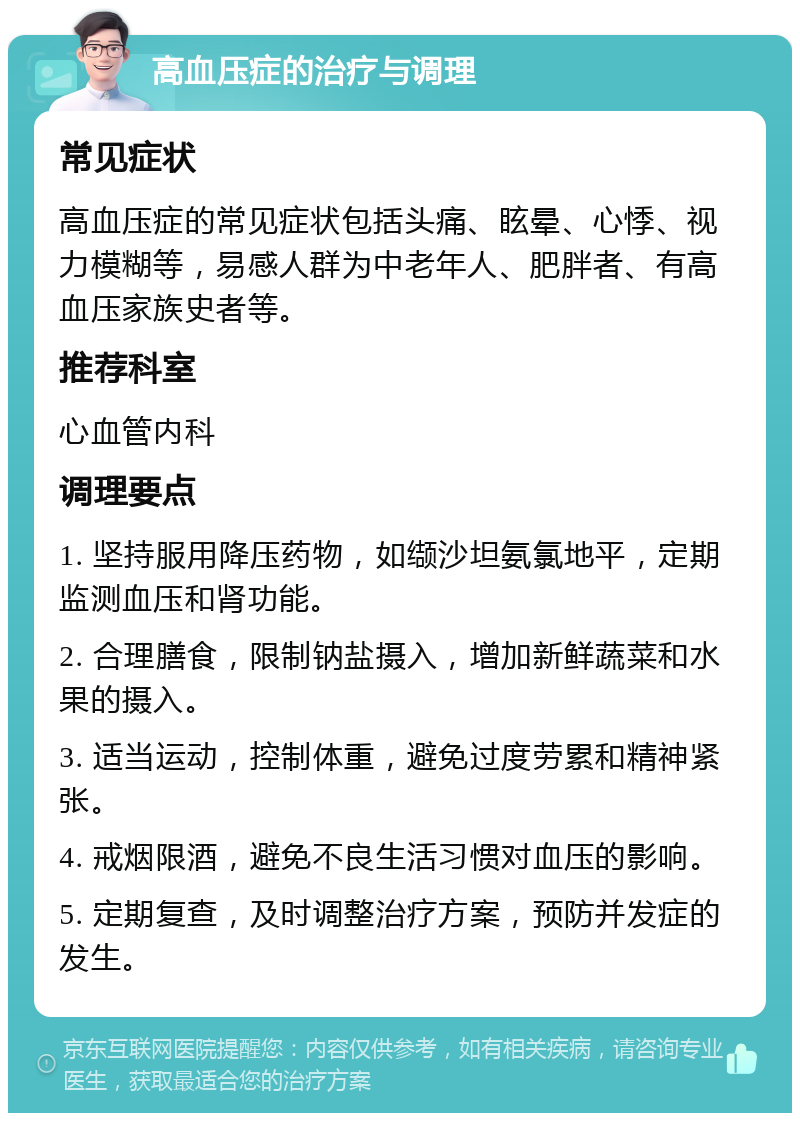 高血压症的治疗与调理 常见症状 高血压症的常见症状包括头痛、眩晕、心悸、视力模糊等，易感人群为中老年人、肥胖者、有高血压家族史者等。 推荐科室 心血管内科 调理要点 1. 坚持服用降压药物，如缬沙坦氨氯地平，定期监测血压和肾功能。 2. 合理膳食，限制钠盐摄入，增加新鲜蔬菜和水果的摄入。 3. 适当运动，控制体重，避免过度劳累和精神紧张。 4. 戒烟限酒，避免不良生活习惯对血压的影响。 5. 定期复查，及时调整治疗方案，预防并发症的发生。