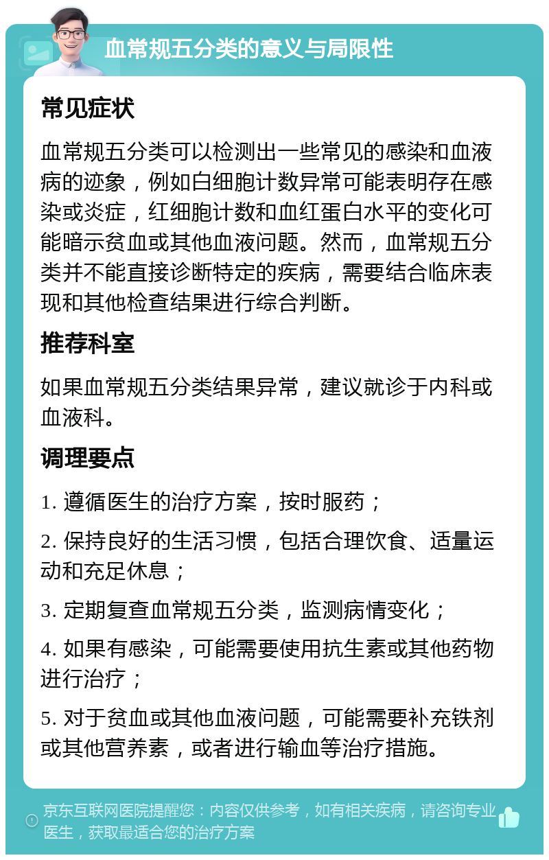 血常规五分类的意义与局限性 常见症状 血常规五分类可以检测出一些常见的感染和血液病的迹象，例如白细胞计数异常可能表明存在感染或炎症，红细胞计数和血红蛋白水平的变化可能暗示贫血或其他血液问题。然而，血常规五分类并不能直接诊断特定的疾病，需要结合临床表现和其他检查结果进行综合判断。 推荐科室 如果血常规五分类结果异常，建议就诊于内科或血液科。 调理要点 1. 遵循医生的治疗方案，按时服药； 2. 保持良好的生活习惯，包括合理饮食、适量运动和充足休息； 3. 定期复查血常规五分类，监测病情变化； 4. 如果有感染，可能需要使用抗生素或其他药物进行治疗； 5. 对于贫血或其他血液问题，可能需要补充铁剂或其他营养素，或者进行输血等治疗措施。