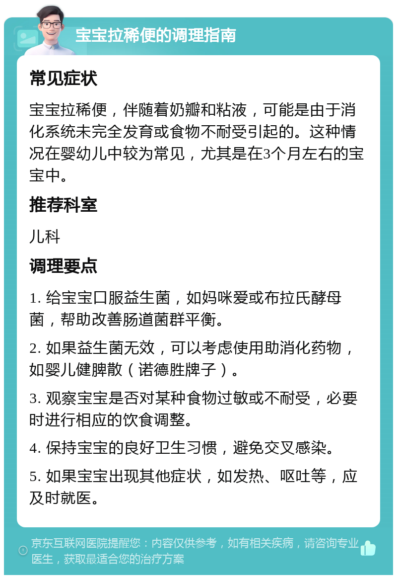 宝宝拉稀便的调理指南 常见症状 宝宝拉稀便，伴随着奶瓣和粘液，可能是由于消化系统未完全发育或食物不耐受引起的。这种情况在婴幼儿中较为常见，尤其是在3个月左右的宝宝中。 推荐科室 儿科 调理要点 1. 给宝宝口服益生菌，如妈咪爱或布拉氏酵母菌，帮助改善肠道菌群平衡。 2. 如果益生菌无效，可以考虑使用助消化药物，如婴儿健脾散（诺德胜牌子）。 3. 观察宝宝是否对某种食物过敏或不耐受，必要时进行相应的饮食调整。 4. 保持宝宝的良好卫生习惯，避免交叉感染。 5. 如果宝宝出现其他症状，如发热、呕吐等，应及时就医。