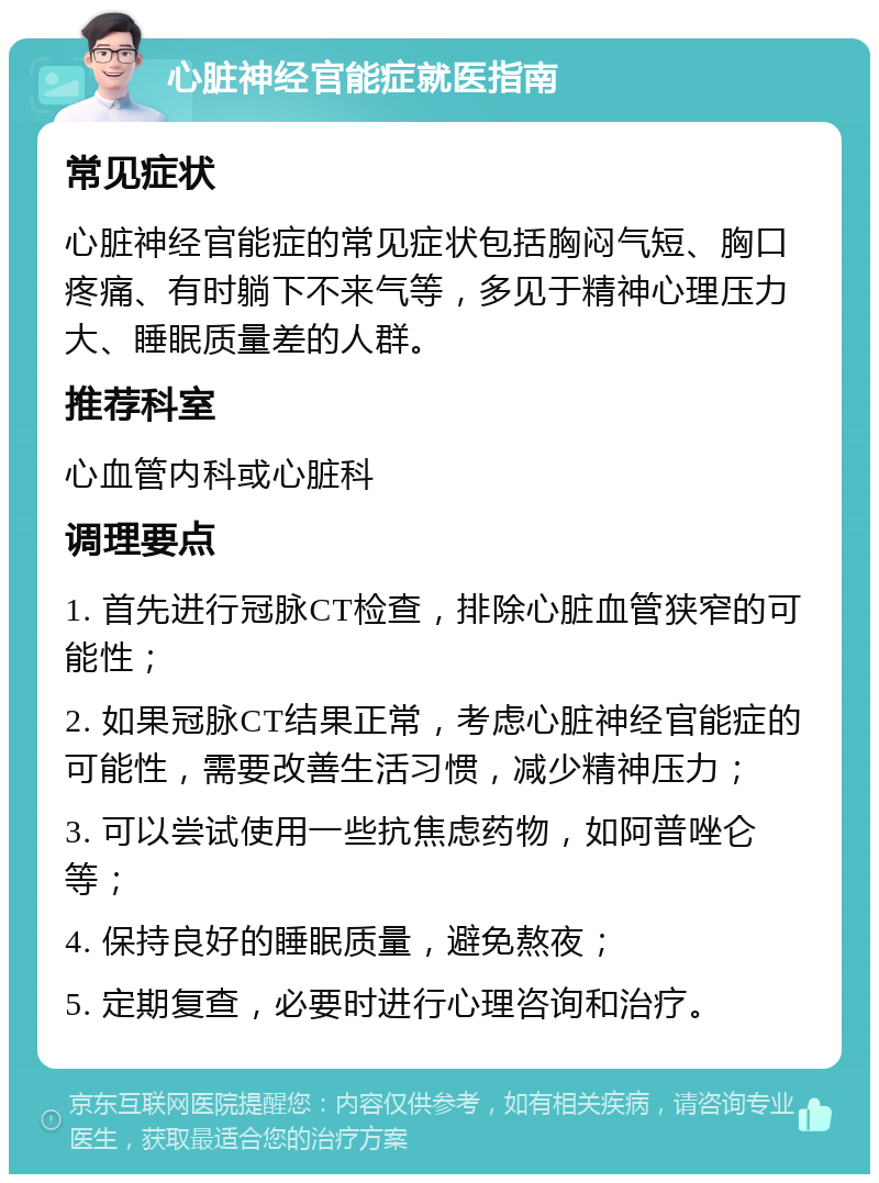 心脏神经官能症就医指南 常见症状 心脏神经官能症的常见症状包括胸闷气短、胸口疼痛、有时躺下不来气等，多见于精神心理压力大、睡眠质量差的人群。 推荐科室 心血管内科或心脏科 调理要点 1. 首先进行冠脉CT检查，排除心脏血管狭窄的可能性； 2. 如果冠脉CT结果正常，考虑心脏神经官能症的可能性，需要改善生活习惯，减少精神压力； 3. 可以尝试使用一些抗焦虑药物，如阿普唑仑等； 4. 保持良好的睡眠质量，避免熬夜； 5. 定期复查，必要时进行心理咨询和治疗。