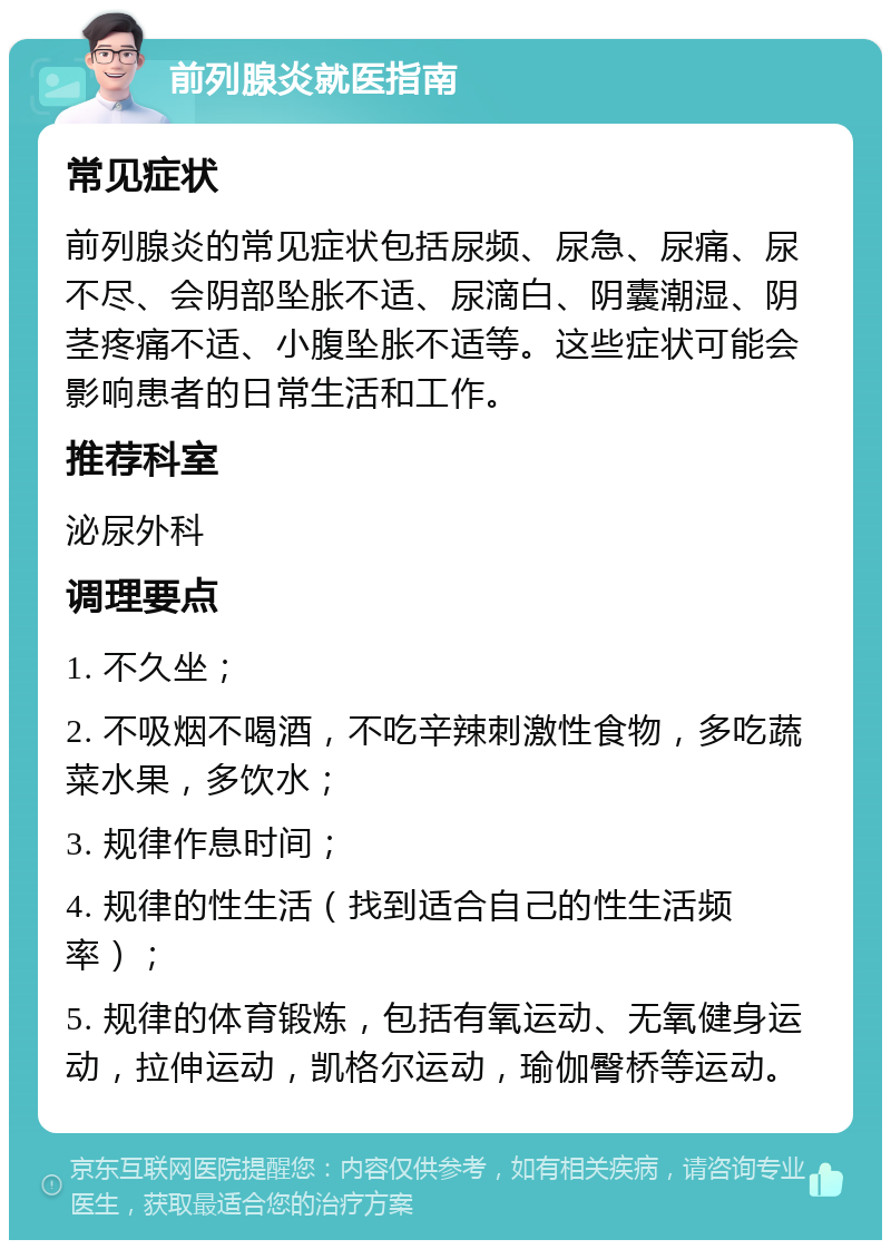 前列腺炎就医指南 常见症状 前列腺炎的常见症状包括尿频、尿急、尿痛、尿不尽、会阴部坠胀不适、尿滴白、阴囊潮湿、阴茎疼痛不适、小腹坠胀不适等。这些症状可能会影响患者的日常生活和工作。 推荐科室 泌尿外科 调理要点 1. 不久坐； 2. 不吸烟不喝酒，不吃辛辣刺激性食物，多吃蔬菜水果，多饮水； 3. 规律作息时间； 4. 规律的性生活（找到适合自己的性生活频率）； 5. 规律的体育锻炼，包括有氧运动、无氧健身运动，拉伸运动，凯格尔运动，瑜伽臀桥等运动。