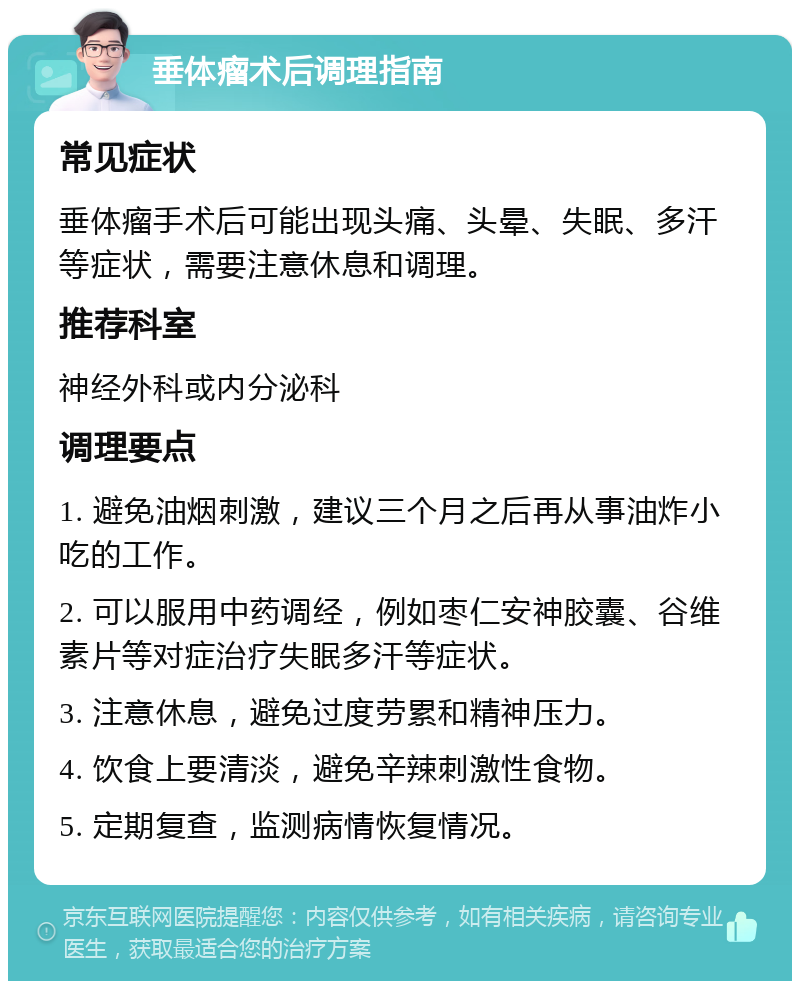 垂体瘤术后调理指南 常见症状 垂体瘤手术后可能出现头痛、头晕、失眠、多汗等症状，需要注意休息和调理。 推荐科室 神经外科或内分泌科 调理要点 1. 避免油烟刺激，建议三个月之后再从事油炸小吃的工作。 2. 可以服用中药调经，例如枣仁安神胶囊、谷维素片等对症治疗失眠多汗等症状。 3. 注意休息，避免过度劳累和精神压力。 4. 饮食上要清淡，避免辛辣刺激性食物。 5. 定期复查，监测病情恢复情况。