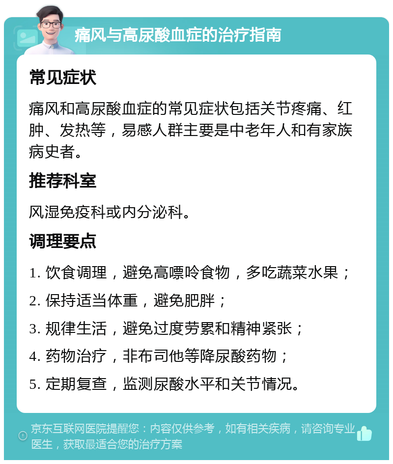 痛风与高尿酸血症的治疗指南 常见症状 痛风和高尿酸血症的常见症状包括关节疼痛、红肿、发热等，易感人群主要是中老年人和有家族病史者。 推荐科室 风湿免疫科或内分泌科。 调理要点 1. 饮食调理，避免高嘌呤食物，多吃蔬菜水果； 2. 保持适当体重，避免肥胖； 3. 规律生活，避免过度劳累和精神紧张； 4. 药物治疗，非布司他等降尿酸药物； 5. 定期复查，监测尿酸水平和关节情况。