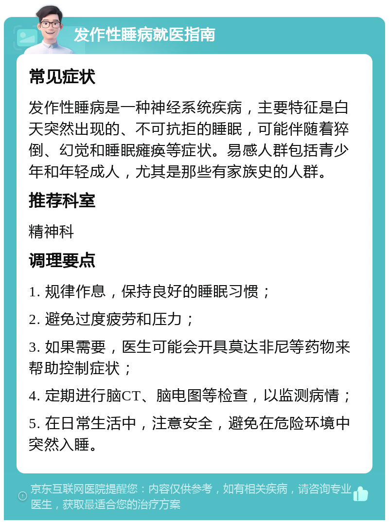 发作性睡病就医指南 常见症状 发作性睡病是一种神经系统疾病，主要特征是白天突然出现的、不可抗拒的睡眠，可能伴随着猝倒、幻觉和睡眠瘫痪等症状。易感人群包括青少年和年轻成人，尤其是那些有家族史的人群。 推荐科室 精神科 调理要点 1. 规律作息，保持良好的睡眠习惯； 2. 避免过度疲劳和压力； 3. 如果需要，医生可能会开具莫达非尼等药物来帮助控制症状； 4. 定期进行脑CT、脑电图等检查，以监测病情； 5. 在日常生活中，注意安全，避免在危险环境中突然入睡。