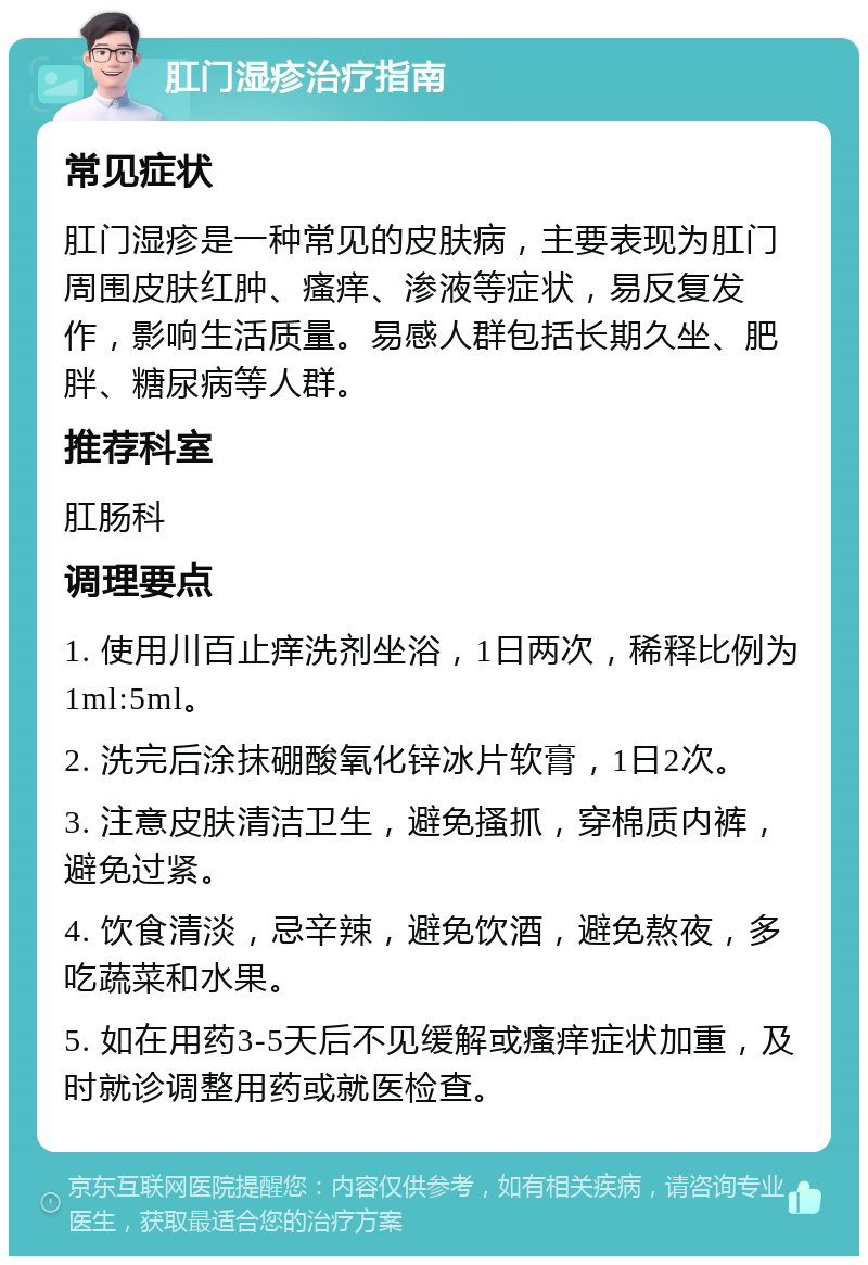 肛门湿疹治疗指南 常见症状 肛门湿疹是一种常见的皮肤病，主要表现为肛门周围皮肤红肿、瘙痒、渗液等症状，易反复发作，影响生活质量。易感人群包括长期久坐、肥胖、糖尿病等人群。 推荐科室 肛肠科 调理要点 1. 使用川百止痒洗剂坐浴，1日两次，稀释比例为1ml:5ml。 2. 洗完后涂抹硼酸氧化锌冰片软膏，1日2次。 3. 注意皮肤清洁卫生，避免搔抓，穿棉质内裤，避免过紧。 4. 饮食清淡，忌辛辣，避免饮酒，避免熬夜，多吃蔬菜和水果。 5. 如在用药3-5天后不见缓解或瘙痒症状加重，及时就诊调整用药或就医检查。