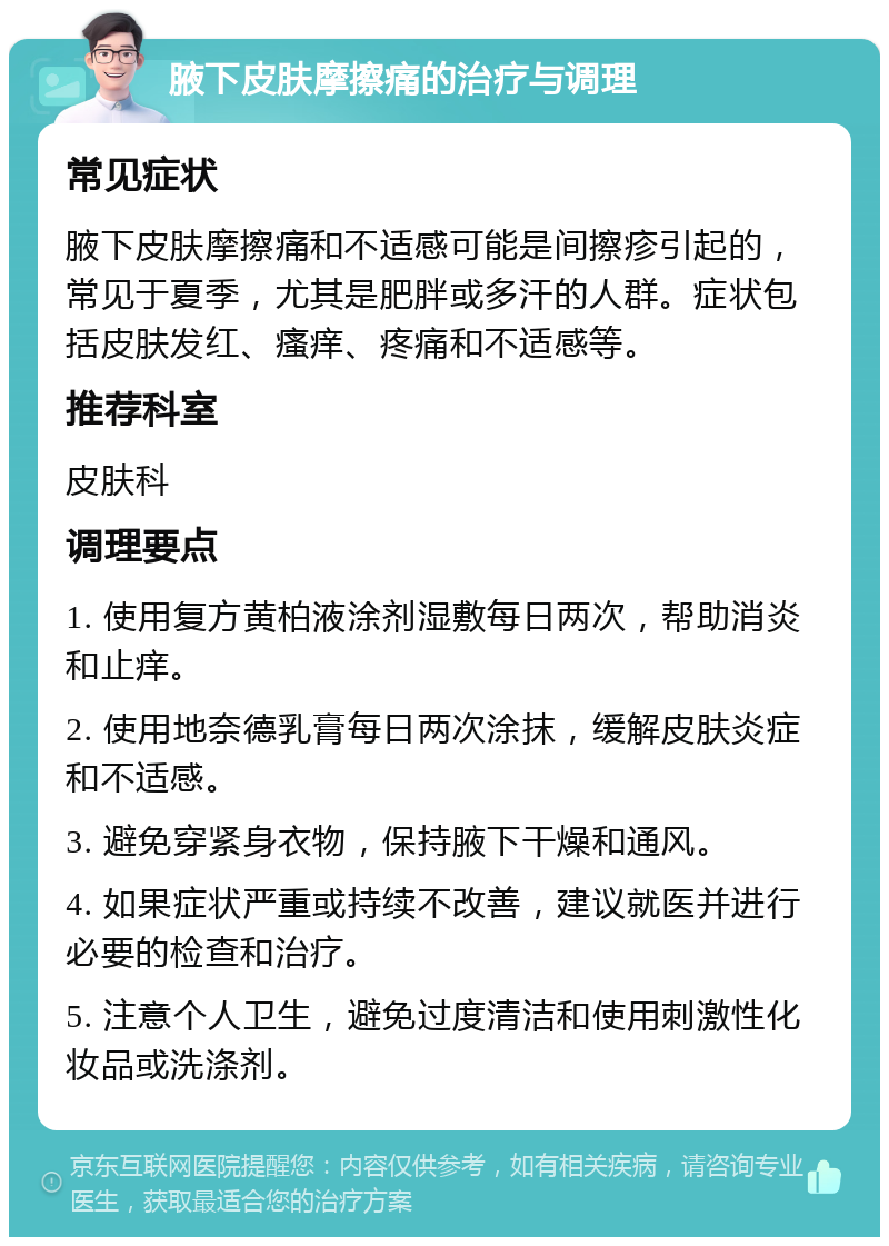 腋下皮肤摩擦痛的治疗与调理 常见症状 腋下皮肤摩擦痛和不适感可能是间擦疹引起的，常见于夏季，尤其是肥胖或多汗的人群。症状包括皮肤发红、瘙痒、疼痛和不适感等。 推荐科室 皮肤科 调理要点 1. 使用复方黄柏液涂剂湿敷每日两次，帮助消炎和止痒。 2. 使用地奈德乳膏每日两次涂抹，缓解皮肤炎症和不适感。 3. 避免穿紧身衣物，保持腋下干燥和通风。 4. 如果症状严重或持续不改善，建议就医并进行必要的检查和治疗。 5. 注意个人卫生，避免过度清洁和使用刺激性化妆品或洗涤剂。