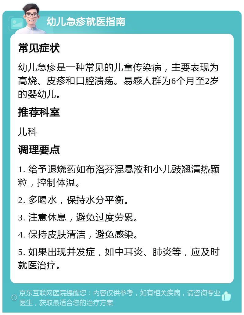 幼儿急疹就医指南 常见症状 幼儿急疹是一种常见的儿童传染病，主要表现为高烧、皮疹和口腔溃疡。易感人群为6个月至2岁的婴幼儿。 推荐科室 儿科 调理要点 1. 给予退烧药如布洛芬混悬液和小儿豉翘清热颗粒，控制体温。 2. 多喝水，保持水分平衡。 3. 注意休息，避免过度劳累。 4. 保持皮肤清洁，避免感染。 5. 如果出现并发症，如中耳炎、肺炎等，应及时就医治疗。