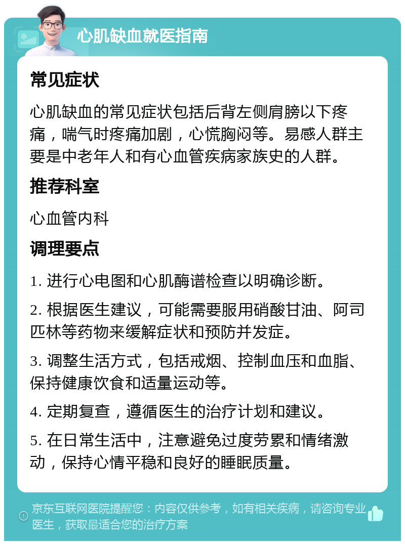 心肌缺血就医指南 常见症状 心肌缺血的常见症状包括后背左侧肩膀以下疼痛，喘气时疼痛加剧，心慌胸闷等。易感人群主要是中老年人和有心血管疾病家族史的人群。 推荐科室 心血管内科 调理要点 1. 进行心电图和心肌酶谱检查以明确诊断。 2. 根据医生建议，可能需要服用硝酸甘油、阿司匹林等药物来缓解症状和预防并发症。 3. 调整生活方式，包括戒烟、控制血压和血脂、保持健康饮食和适量运动等。 4. 定期复查，遵循医生的治疗计划和建议。 5. 在日常生活中，注意避免过度劳累和情绪激动，保持心情平稳和良好的睡眠质量。