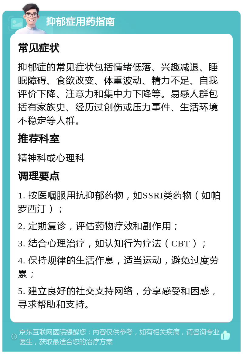 抑郁症用药指南 常见症状 抑郁症的常见症状包括情绪低落、兴趣减退、睡眠障碍、食欲改变、体重波动、精力不足、自我评价下降、注意力和集中力下降等。易感人群包括有家族史、经历过创伤或压力事件、生活环境不稳定等人群。 推荐科室 精神科或心理科 调理要点 1. 按医嘱服用抗抑郁药物，如SSRI类药物（如帕罗西汀）； 2. 定期复诊，评估药物疗效和副作用； 3. 结合心理治疗，如认知行为疗法（CBT）； 4. 保持规律的生活作息，适当运动，避免过度劳累； 5. 建立良好的社交支持网络，分享感受和困惑，寻求帮助和支持。