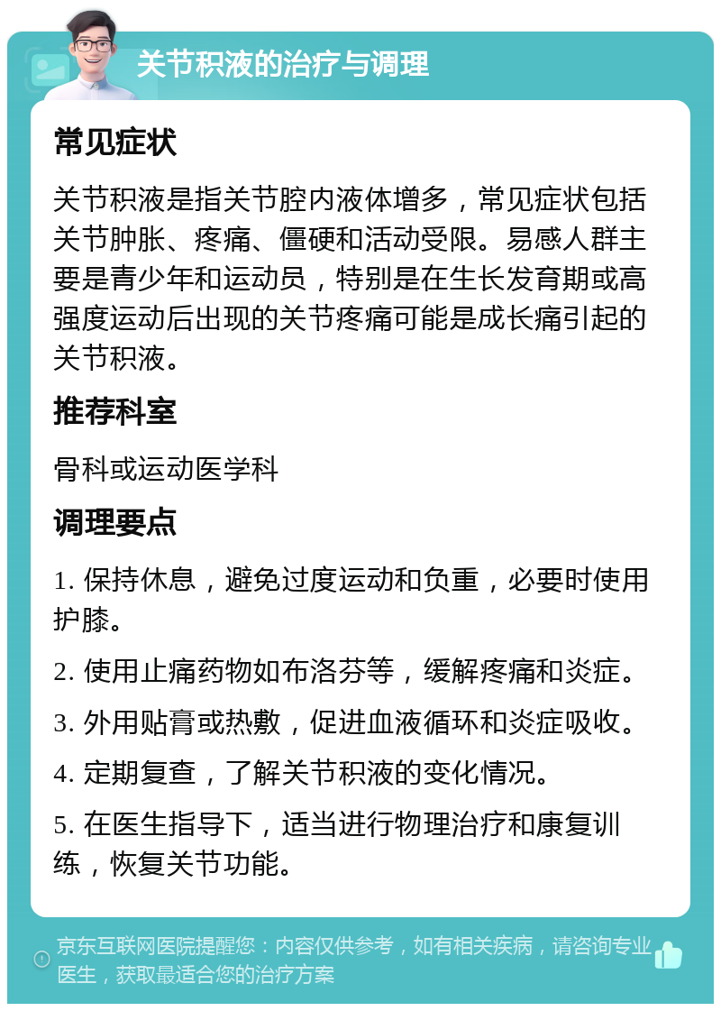 关节积液的治疗与调理 常见症状 关节积液是指关节腔内液体增多，常见症状包括关节肿胀、疼痛、僵硬和活动受限。易感人群主要是青少年和运动员，特别是在生长发育期或高强度运动后出现的关节疼痛可能是成长痛引起的关节积液。 推荐科室 骨科或运动医学科 调理要点 1. 保持休息，避免过度运动和负重，必要时使用护膝。 2. 使用止痛药物如布洛芬等，缓解疼痛和炎症。 3. 外用贴膏或热敷，促进血液循环和炎症吸收。 4. 定期复查，了解关节积液的变化情况。 5. 在医生指导下，适当进行物理治疗和康复训练，恢复关节功能。