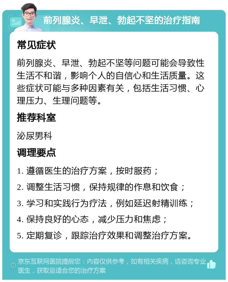 前列腺炎、早泄、勃起不坚的治疗指南 常见症状 前列腺炎、早泄、勃起不坚等问题可能会导致性生活不和谐，影响个人的自信心和生活质量。这些症状可能与多种因素有关，包括生活习惯、心理压力、生理问题等。 推荐科室 泌尿男科 调理要点 1. 遵循医生的治疗方案，按时服药； 2. 调整生活习惯，保持规律的作息和饮食； 3. 学习和实践行为疗法，例如延迟射精训练； 4. 保持良好的心态，减少压力和焦虑； 5. 定期复诊，跟踪治疗效果和调整治疗方案。