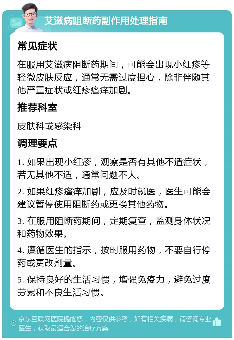 艾滋病阻断药副作用处理指南 常见症状 在服用艾滋病阻断药期间，可能会出现小红疹等轻微皮肤反应，通常无需过度担心，除非伴随其他严重症状或红疹瘙痒加剧。 推荐科室 皮肤科或感染科 调理要点 1. 如果出现小红疹，观察是否有其他不适症状，若无其他不适，通常问题不大。 2. 如果红疹瘙痒加剧，应及时就医，医生可能会建议暂停使用阻断药或更换其他药物。 3. 在服用阻断药期间，定期复查，监测身体状况和药物效果。 4. 遵循医生的指示，按时服用药物，不要自行停药或更改剂量。 5. 保持良好的生活习惯，增强免疫力，避免过度劳累和不良生活习惯。