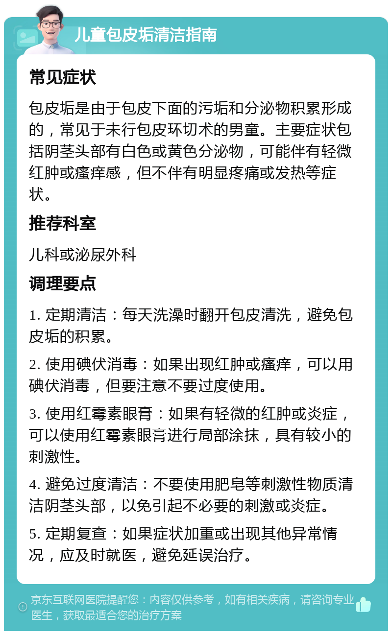 儿童包皮垢清洁指南 常见症状 包皮垢是由于包皮下面的污垢和分泌物积累形成的，常见于未行包皮环切术的男童。主要症状包括阴茎头部有白色或黄色分泌物，可能伴有轻微红肿或瘙痒感，但不伴有明显疼痛或发热等症状。 推荐科室 儿科或泌尿外科 调理要点 1. 定期清洁：每天洗澡时翻开包皮清洗，避免包皮垢的积累。 2. 使用碘伏消毒：如果出现红肿或瘙痒，可以用碘伏消毒，但要注意不要过度使用。 3. 使用红霉素眼膏：如果有轻微的红肿或炎症，可以使用红霉素眼膏进行局部涂抹，具有较小的刺激性。 4. 避免过度清洁：不要使用肥皂等刺激性物质清洁阴茎头部，以免引起不必要的刺激或炎症。 5. 定期复查：如果症状加重或出现其他异常情况，应及时就医，避免延误治疗。