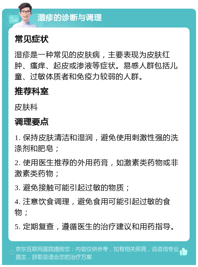 湿疹的诊断与调理 常见症状 湿疹是一种常见的皮肤病，主要表现为皮肤红肿、瘙痒、起皮或渗液等症状。易感人群包括儿童、过敏体质者和免疫力较弱的人群。 推荐科室 皮肤科 调理要点 1. 保持皮肤清洁和湿润，避免使用刺激性强的洗涤剂和肥皂； 2. 使用医生推荐的外用药膏，如激素类药物或非激素类药物； 3. 避免接触可能引起过敏的物质； 4. 注意饮食调理，避免食用可能引起过敏的食物； 5. 定期复查，遵循医生的治疗建议和用药指导。