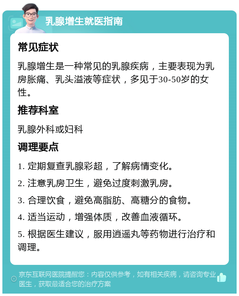 乳腺增生就医指南 常见症状 乳腺增生是一种常见的乳腺疾病，主要表现为乳房胀痛、乳头溢液等症状，多见于30-50岁的女性。 推荐科室 乳腺外科或妇科 调理要点 1. 定期复查乳腺彩超，了解病情变化。 2. 注意乳房卫生，避免过度刺激乳房。 3. 合理饮食，避免高脂肪、高糖分的食物。 4. 适当运动，增强体质，改善血液循环。 5. 根据医生建议，服用逍遥丸等药物进行治疗和调理。