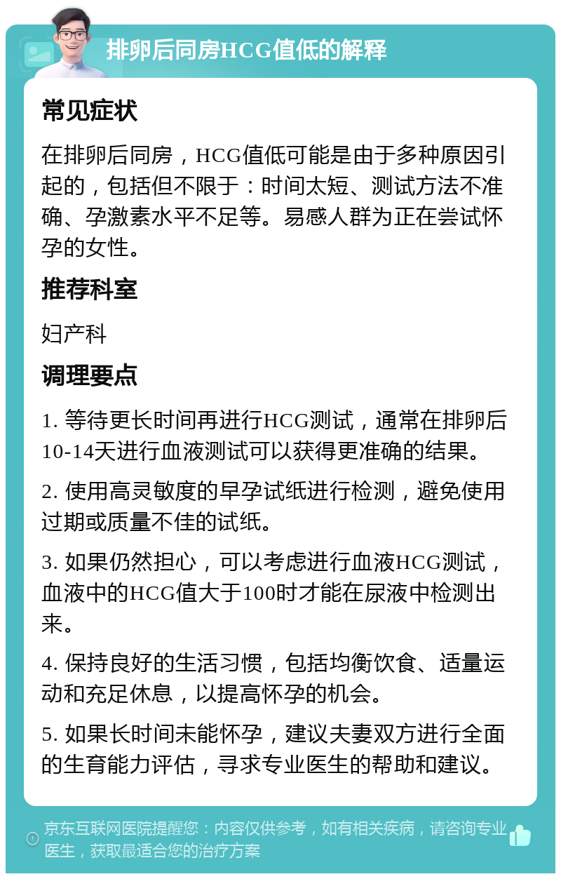 排卵后同房HCG值低的解释 常见症状 在排卵后同房，HCG值低可能是由于多种原因引起的，包括但不限于：时间太短、测试方法不准确、孕激素水平不足等。易感人群为正在尝试怀孕的女性。 推荐科室 妇产科 调理要点 1. 等待更长时间再进行HCG测试，通常在排卵后10-14天进行血液测试可以获得更准确的结果。 2. 使用高灵敏度的早孕试纸进行检测，避免使用过期或质量不佳的试纸。 3. 如果仍然担心，可以考虑进行血液HCG测试，血液中的HCG值大于100时才能在尿液中检测出来。 4. 保持良好的生活习惯，包括均衡饮食、适量运动和充足休息，以提高怀孕的机会。 5. 如果长时间未能怀孕，建议夫妻双方进行全面的生育能力评估，寻求专业医生的帮助和建议。