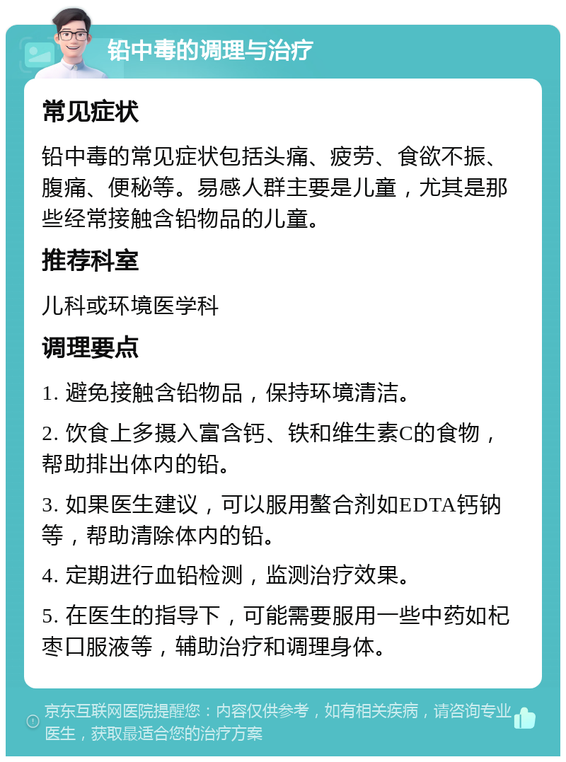 铅中毒的调理与治疗 常见症状 铅中毒的常见症状包括头痛、疲劳、食欲不振、腹痛、便秘等。易感人群主要是儿童，尤其是那些经常接触含铅物品的儿童。 推荐科室 儿科或环境医学科 调理要点 1. 避免接触含铅物品，保持环境清洁。 2. 饮食上多摄入富含钙、铁和维生素C的食物，帮助排出体内的铅。 3. 如果医生建议，可以服用螯合剂如EDTA钙钠等，帮助清除体内的铅。 4. 定期进行血铅检测，监测治疗效果。 5. 在医生的指导下，可能需要服用一些中药如杞枣口服液等，辅助治疗和调理身体。