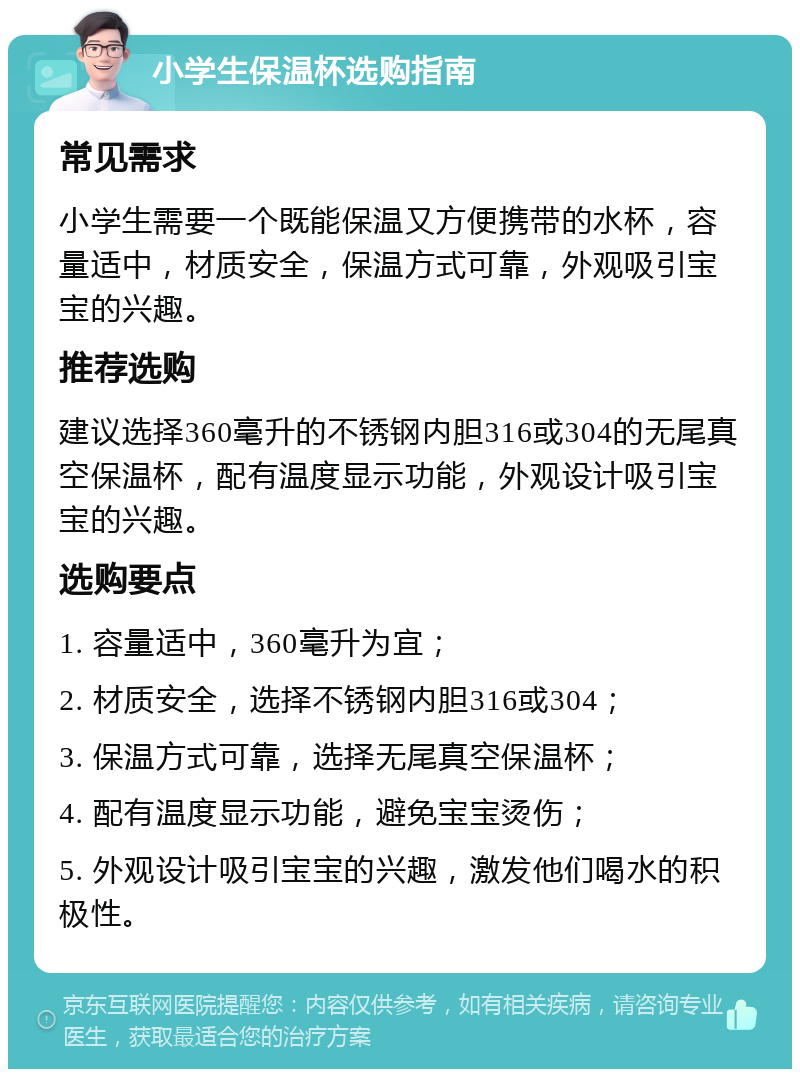 小学生保温杯选购指南 常见需求 小学生需要一个既能保温又方便携带的水杯，容量适中，材质安全，保温方式可靠，外观吸引宝宝的兴趣。 推荐选购 建议选择360毫升的不锈钢内胆316或304的无尾真空保温杯，配有温度显示功能，外观设计吸引宝宝的兴趣。 选购要点 1. 容量适中，360毫升为宜； 2. 材质安全，选择不锈钢内胆316或304； 3. 保温方式可靠，选择无尾真空保温杯； 4. 配有温度显示功能，避免宝宝烫伤； 5. 外观设计吸引宝宝的兴趣，激发他们喝水的积极性。