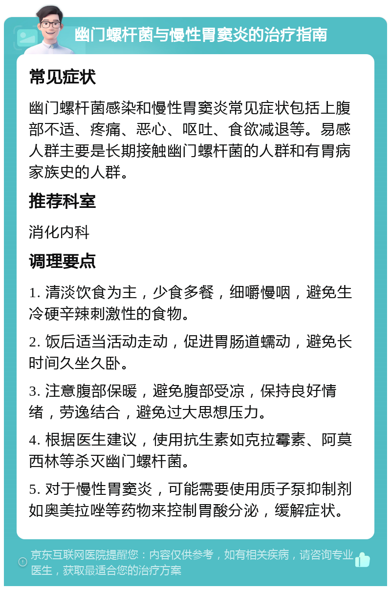 幽门螺杆菌与慢性胃窦炎的治疗指南 常见症状 幽门螺杆菌感染和慢性胃窦炎常见症状包括上腹部不适、疼痛、恶心、呕吐、食欲减退等。易感人群主要是长期接触幽门螺杆菌的人群和有胃病家族史的人群。 推荐科室 消化内科 调理要点 1. 清淡饮食为主，少食多餐，细嚼慢咽，避免生冷硬辛辣刺激性的食物。 2. 饭后适当活动走动，促进胃肠道蠕动，避免长时间久坐久卧。 3. 注意腹部保暖，避免腹部受凉，保持良好情绪，劳逸结合，避免过大思想压力。 4. 根据医生建议，使用抗生素如克拉霉素、阿莫西林等杀灭幽门螺杆菌。 5. 对于慢性胃窦炎，可能需要使用质子泵抑制剂如奥美拉唑等药物来控制胃酸分泌，缓解症状。