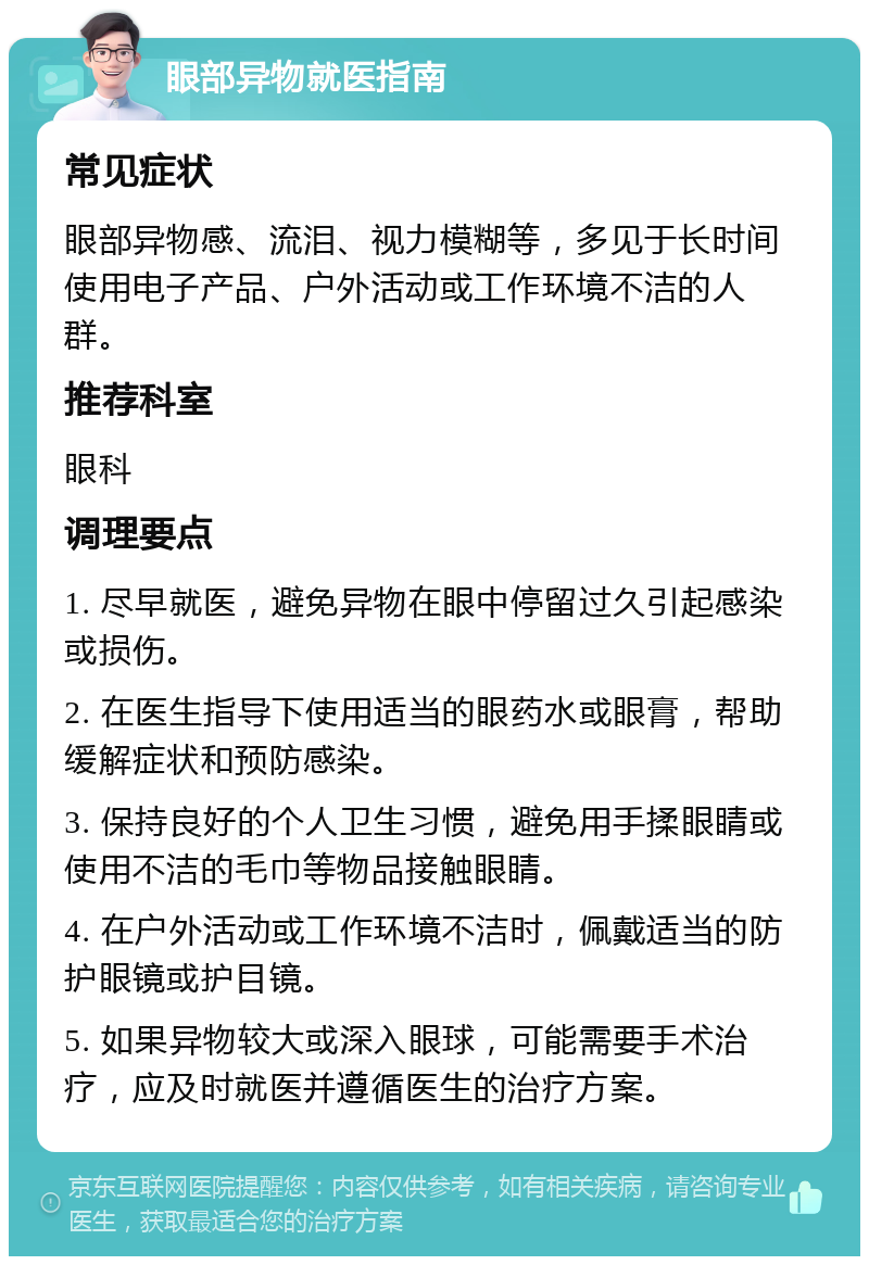 眼部异物就医指南 常见症状 眼部异物感、流泪、视力模糊等，多见于长时间使用电子产品、户外活动或工作环境不洁的人群。 推荐科室 眼科 调理要点 1. 尽早就医，避免异物在眼中停留过久引起感染或损伤。 2. 在医生指导下使用适当的眼药水或眼膏，帮助缓解症状和预防感染。 3. 保持良好的个人卫生习惯，避免用手揉眼睛或使用不洁的毛巾等物品接触眼睛。 4. 在户外活动或工作环境不洁时，佩戴适当的防护眼镜或护目镜。 5. 如果异物较大或深入眼球，可能需要手术治疗，应及时就医并遵循医生的治疗方案。